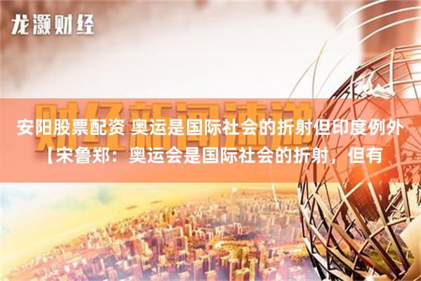 安阳股票配资 奥运是国际社会的折射但印度例外【宋鲁郑：奥运会是国际社会的折射，但有