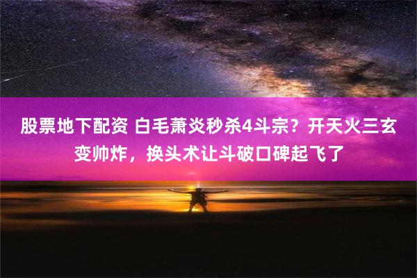 股票地下配资 白毛萧炎秒杀4斗宗？开天火三玄变帅炸，换头术让斗破口碑起飞了