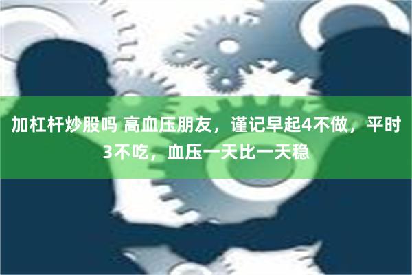 加杠杆炒股吗 高血压朋友，谨记早起4不做，平时3不吃，血压一天比一天稳