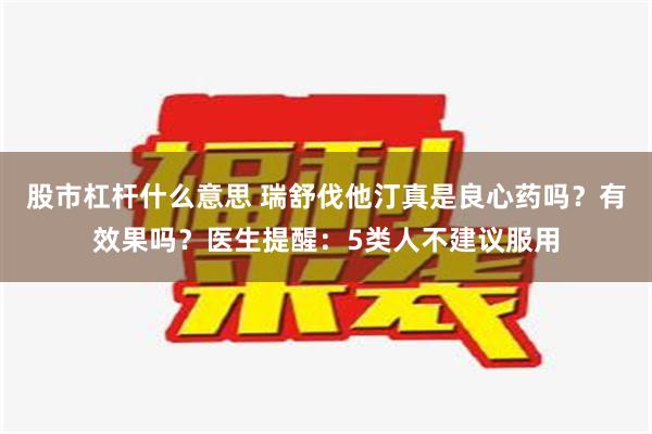 股市杠杆什么意思 瑞舒伐他汀真是良心药吗？有效果吗？医生提醒：5类人不建议服用