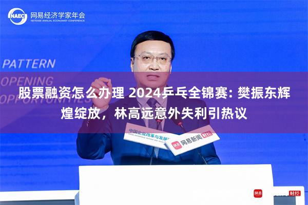 股票融资怎么办理 2024乒乓全锦赛: 樊振东辉煌绽放，林高远意外失利引热议