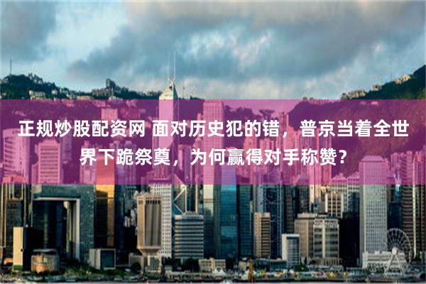 正规炒股配资网 面对历史犯的错，普京当着全世界下跪祭奠，为何赢得对手称赞？