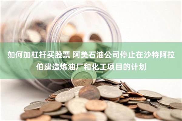 如何加杠杆买股票 阿美石油公司停止在沙特阿拉伯建造炼油厂和化工项目的计划