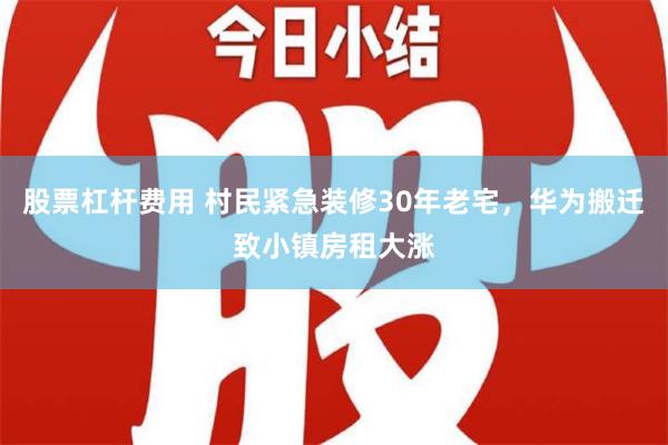 股票杠杆费用 村民紧急装修30年老宅，华为搬迁致小镇房租大涨