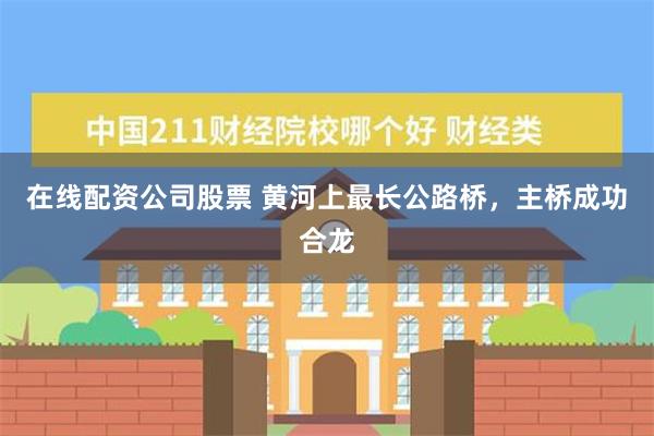 在线配资公司股票 黄河上最长公路桥，主桥成功合龙