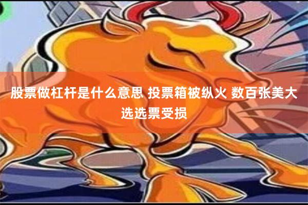 股票做杠杆是什么意思 投票箱被纵火 数百张美大选选票受损