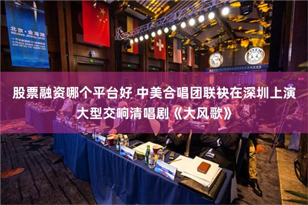 股票融资哪个平台好 中美合唱团联袂在深圳上演大型交响清唱剧《大风歌》