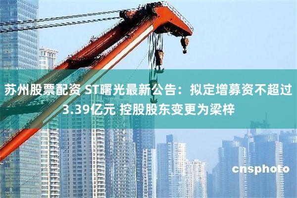 苏州股票配资 ST曙光最新公告：拟定增募资不超过3.39亿元 控股股东变更为梁梓