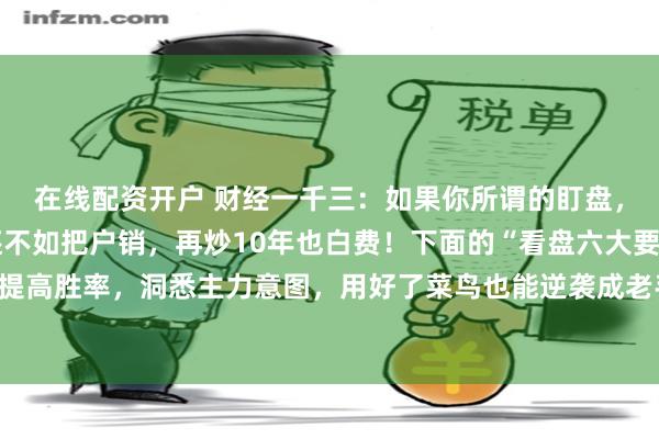 在线配资开户 财经一千三：如果你所谓的盯盘，只会看股价涨跌，那还不如把户销，再炒10年也白费！下面的“看盘六大要点”，掌握它能提高胜率，洞悉主力意图，用好了菜鸟也能逆袭成老手，句句干货，建议收藏。很多朋友可能...