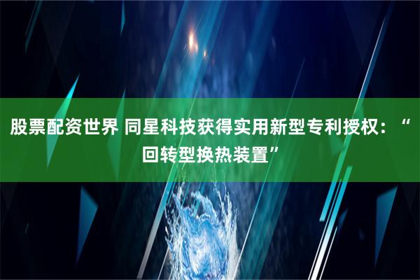 股票配资世界 同星科技获得实用新型专利授权：“回转型换热装置”