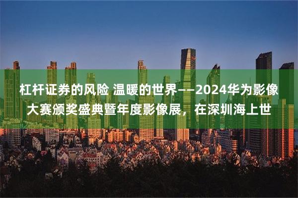 杠杆证券的风险 温暖的世界——2024华为影像大赛颁奖盛典暨年度影像展，在深圳海上世