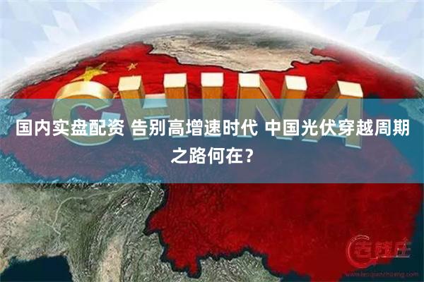 国内实盘配资 告别高增速时代 中国光伏穿越周期之路何在？