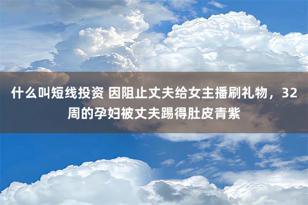 什么叫短线投资 因阻止丈夫给女主播刷礼物，32周的孕妇被丈夫踢得肚皮青紫