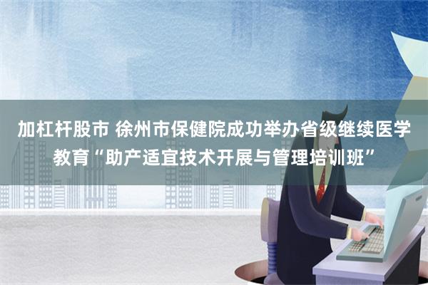 加杠杆股市 徐州市保健院成功举办省级继续医学教育“助产适宜技术开展与管理培训班”