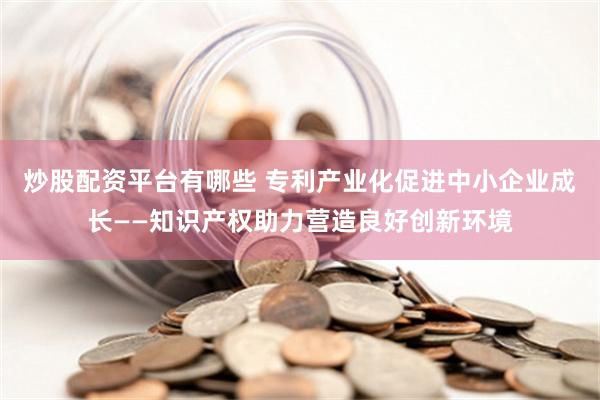 炒股配资平台有哪些 专利产业化促进中小企业成长——知识产权助力营造良好创新环境