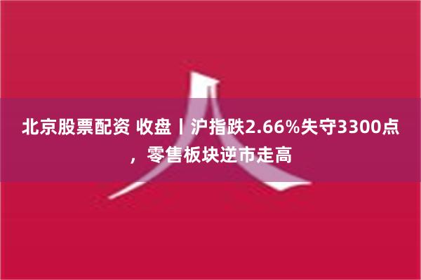 北京股票配资 收盘丨沪指跌2.66%失守3300点，零售板块逆市走高