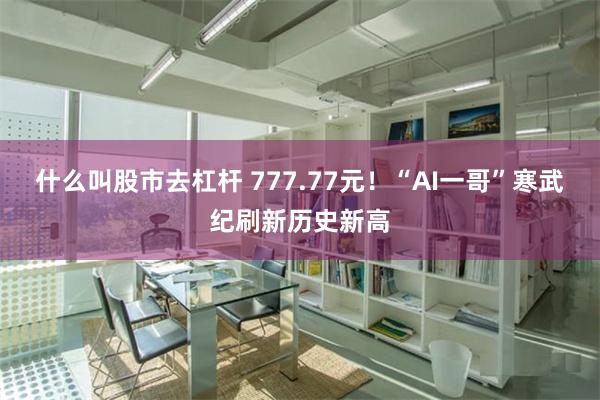 什么叫股市去杠杆 777.77元！“AI一哥”寒武纪刷新历史新高