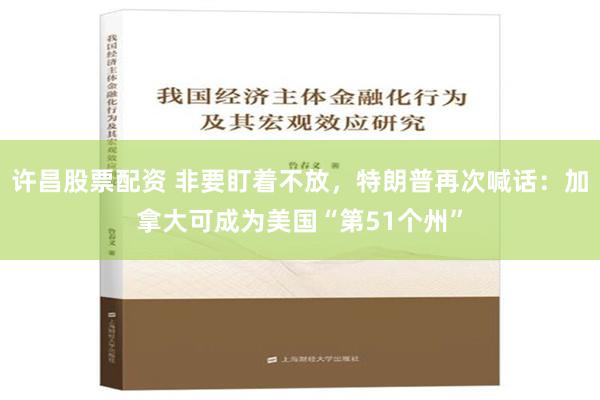 许昌股票配资 非要盯着不放，特朗普再次喊话：加拿大可成为美国“第51个州”