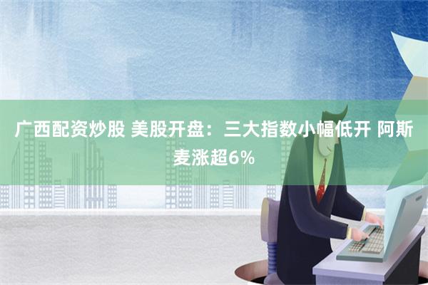 广西配资炒股 美股开盘：三大指数小幅低开 阿斯麦涨超6%